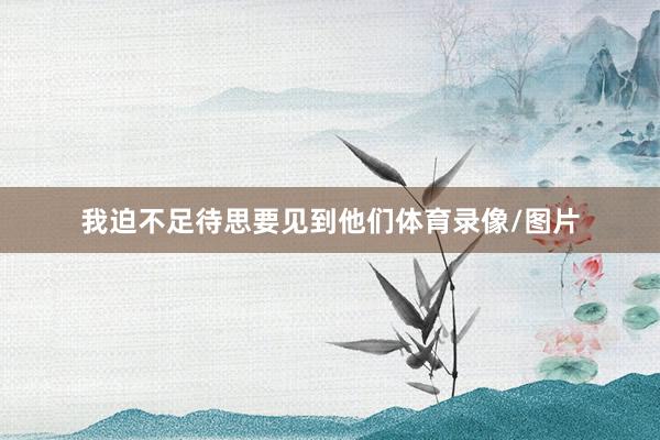 我迫不足待思要见到他们体育录像/图片