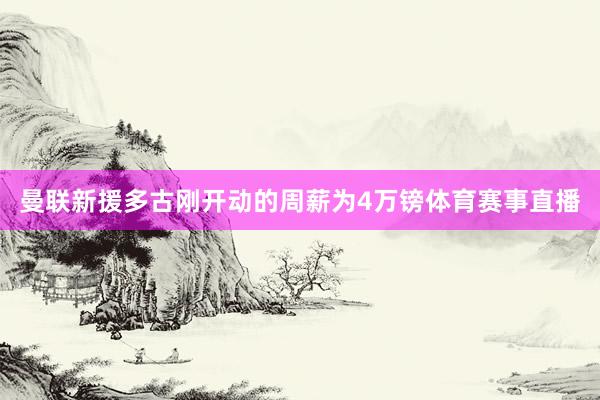 曼联新援多古刚开动的周薪为4万镑体育赛事直播