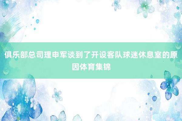 俱乐部总司理申军谈到了开设客队球迷休息室的原因体育集锦