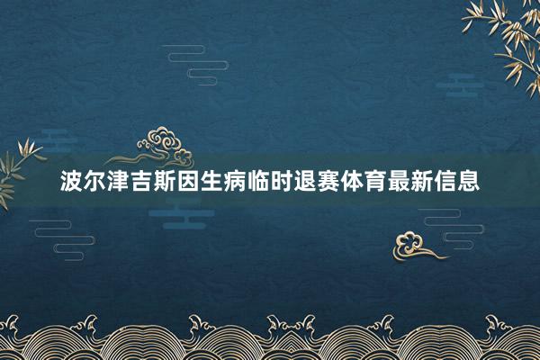 波尔津吉斯因生病临时退赛体育最新信息