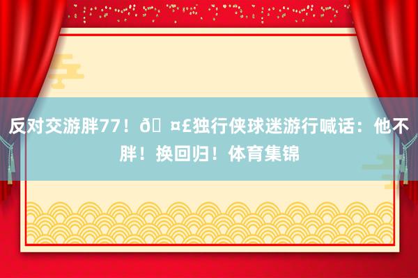 反对交游胖77！🤣独行侠球迷游行喊话：他不胖！换回归！体育集锦