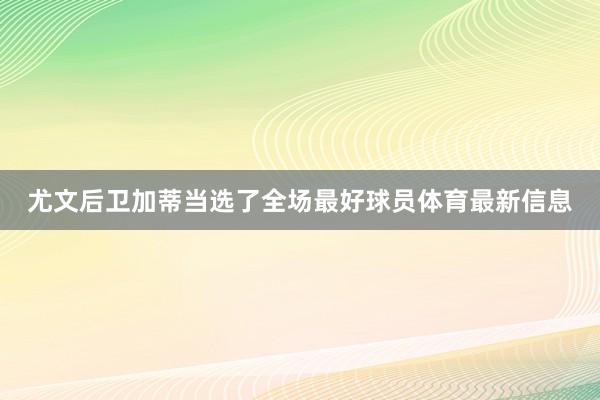 尤文后卫加蒂当选了全场最好球员体育最新信息
