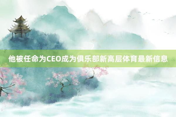 他被任命为CEO成为俱乐部新高层体育最新信息