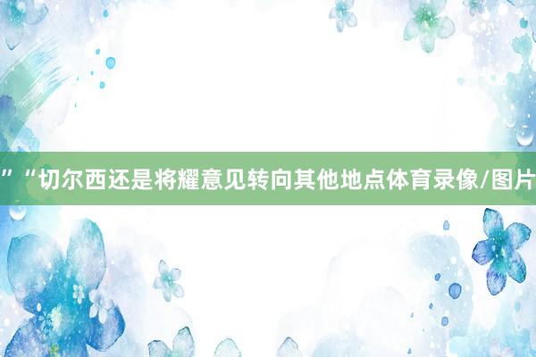 ”“切尔西还是将耀意见转向其他地点体育录像/图片