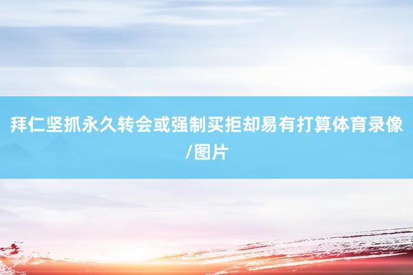 拜仁坚抓永久转会或强制买拒却易有打算体育录像/图片