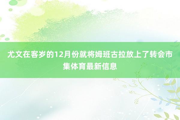 尤文在客岁的12月份就将姆班古拉放上了转会市集体育最新信息