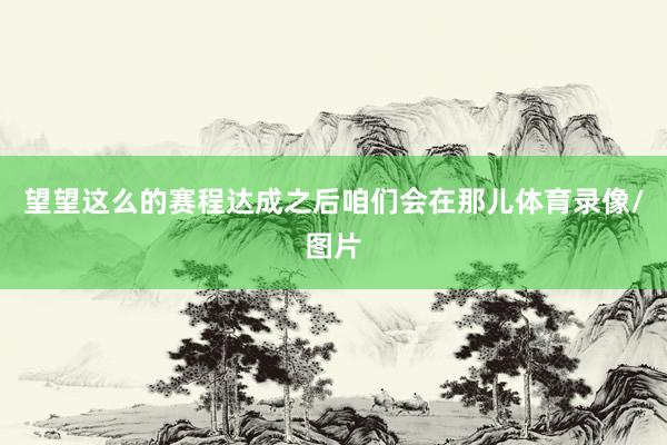 望望这么的赛程达成之后咱们会在那儿体育录像/图片