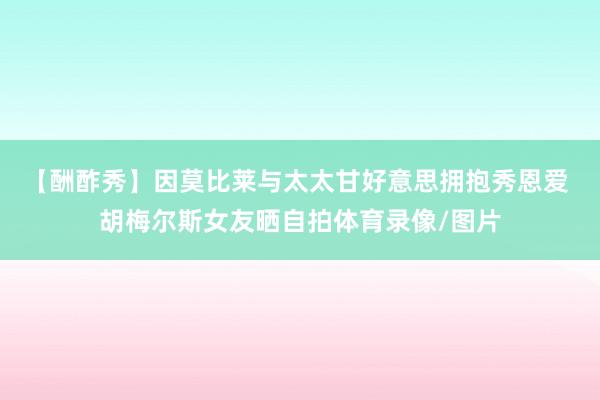 【酬酢秀】因莫比莱与太太甘好意思拥抱秀恩爱 胡梅尔斯女友晒自拍体育录像/图片