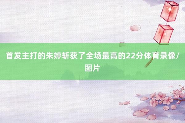 首发主打的朱婷斩获了全场最高的22分体育录像/图片