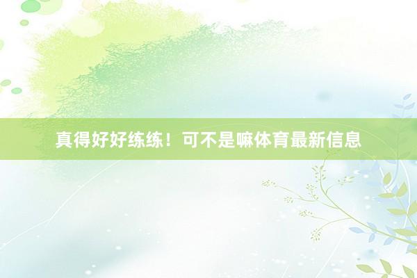真得好好练练！可不是嘛体育最新信息