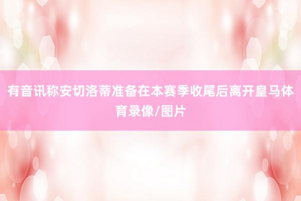 有音讯称安切洛蒂准备在本赛季收尾后离开皇马体育录像/图片