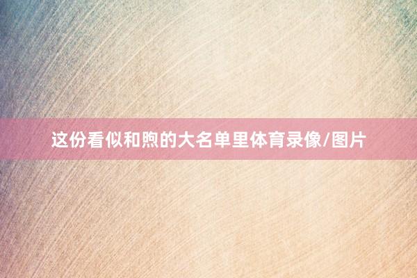 这份看似和煦的大名单里体育录像/图片