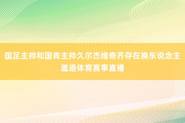 国足主帅和国青主帅久尔杰维奇齐存在换东说念主邋遢体育赛事直播