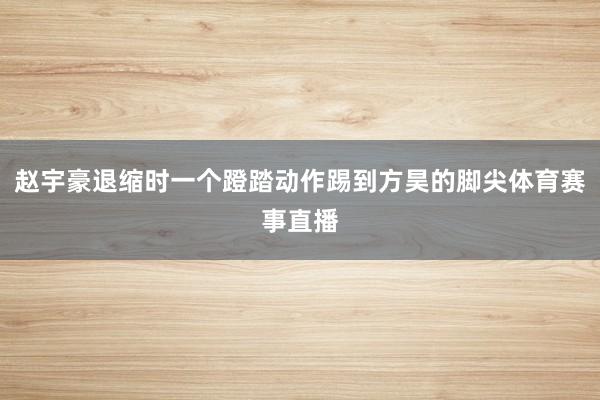 赵宇豪退缩时一个蹬踏动作踢到方昊的脚尖体育赛事直播