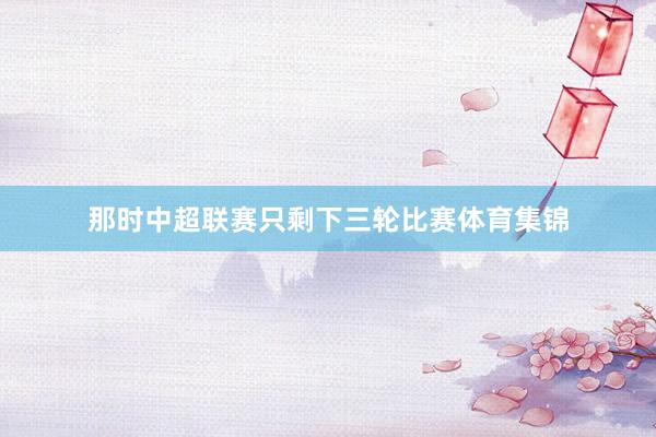 那时中超联赛只剩下三轮比赛体育集锦