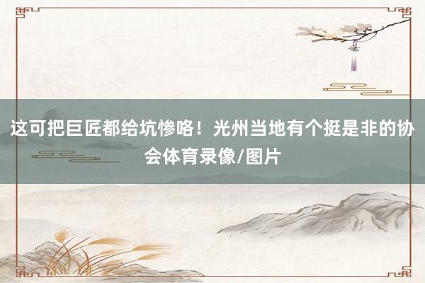这可把巨匠都给坑惨咯！光州当地有个挺是非的协会体育录像/图片