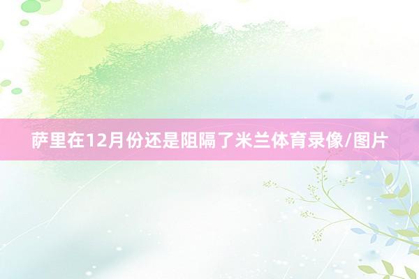 萨里在12月份还是阻隔了米兰体育录像/图片