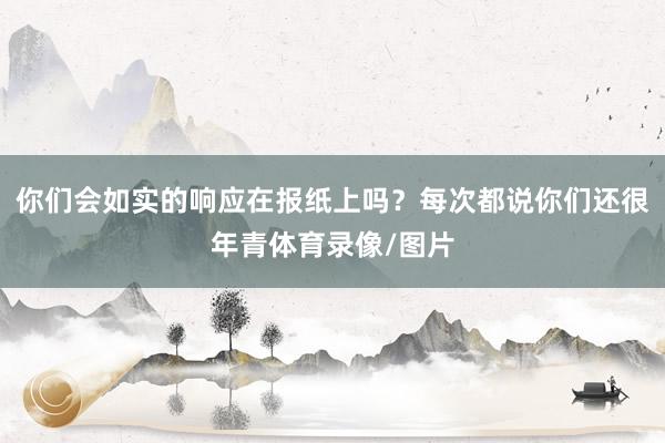 你们会如实的响应在报纸上吗？每次都说你们还很年青体育录像/图片