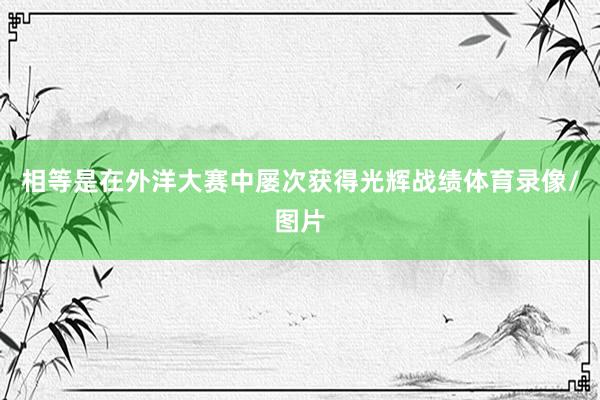 相等是在外洋大赛中屡次获得光辉战绩体育录像/图片