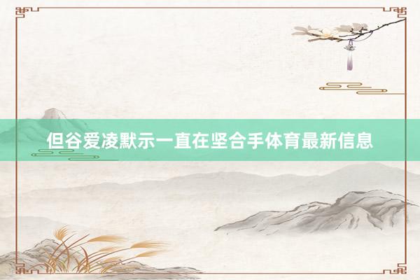 但谷爱凌默示一直在坚合手体育最新信息