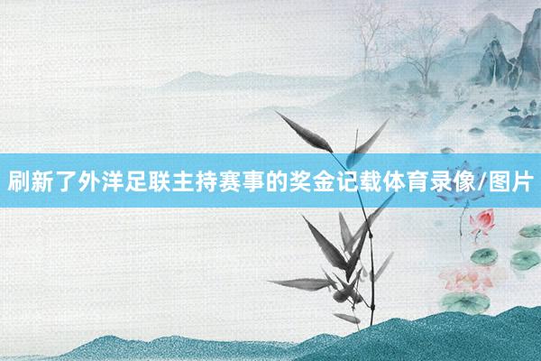 刷新了外洋足联主持赛事的奖金记载体育录像/图片