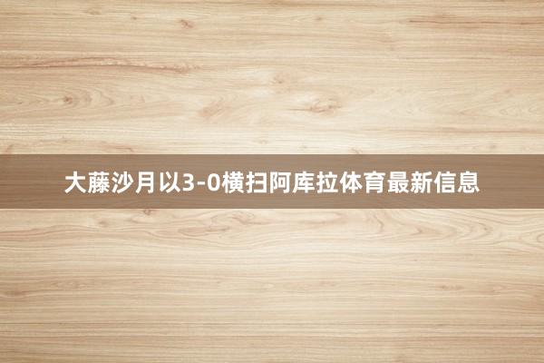 大藤沙月以3-0横扫阿库拉体育最新信息