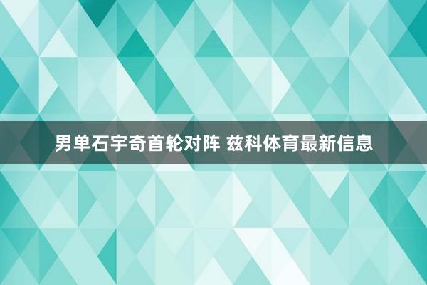 男单石宇奇首轮对阵 兹科体育最新信息