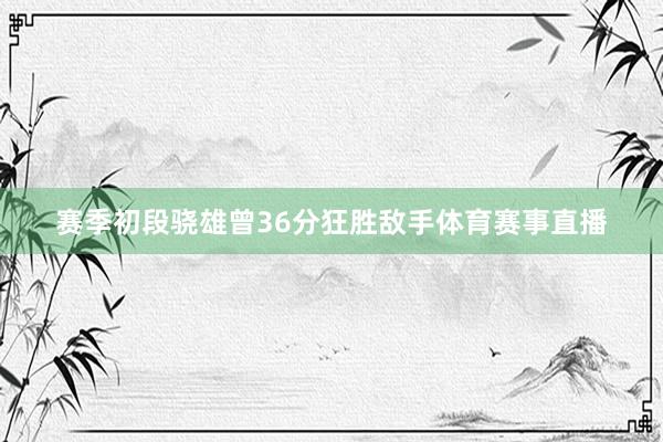 赛季初段骁雄曾36分狂胜敌手体育赛事直播