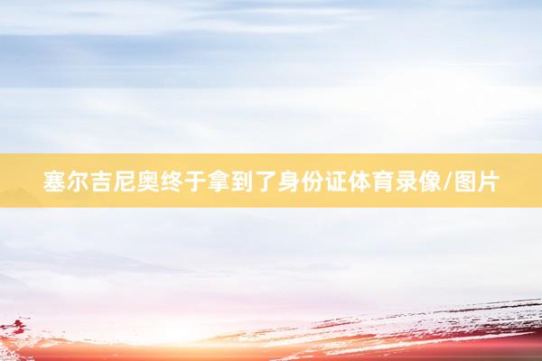 塞尔吉尼奥终于拿到了身份证体育录像/图片