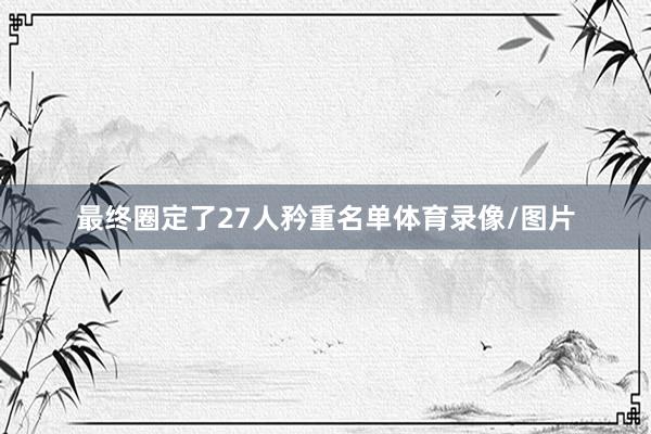 最终圈定了27人矜重名单体育录像/图片