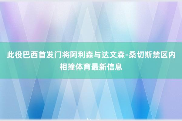 此役巴西首发门将阿利森与达文森-桑切斯禁区内相撞体育最新信息