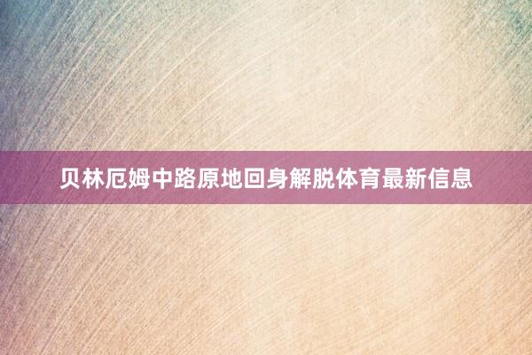 贝林厄姆中路原地回身解脱体育最新信息