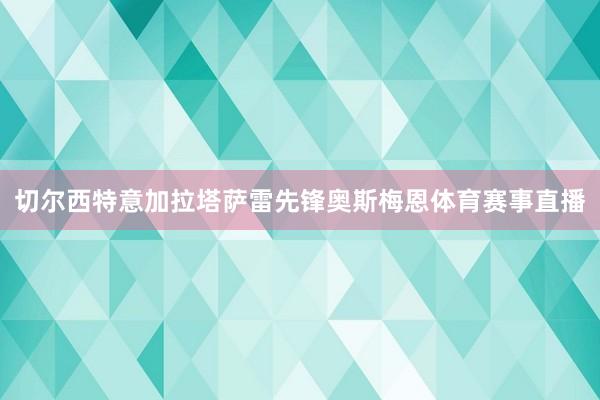 切尔西特意加拉塔萨雷先锋奥斯梅恩体育赛事直播