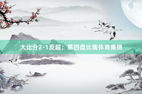 大比分2-1反超；第四盘比赛体育集锦