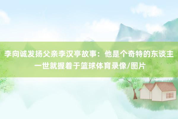 李向诚发扬父亲李汉亭故事:他是个奇特的东谈主 一世就握着于篮球体育录像/图片