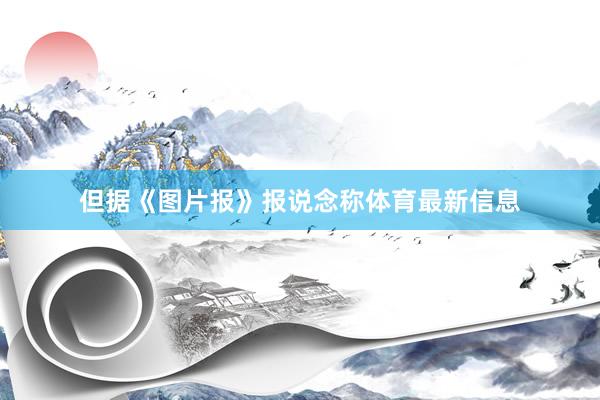 但据《图片报》报说念称体育最新信息