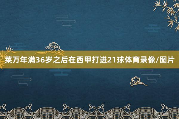 莱万年满36岁之后在西甲打进21球体育录像/图片