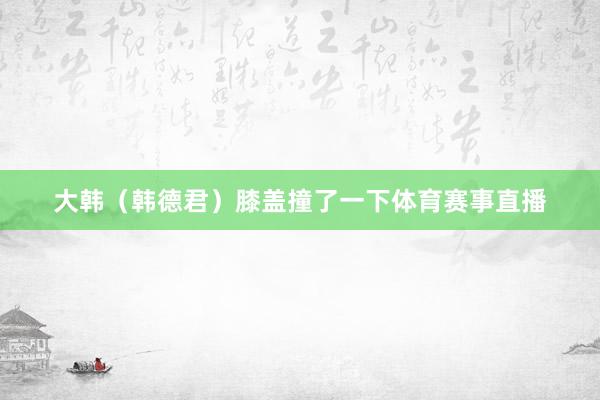 大韩（韩德君）膝盖撞了一下体育赛事直播