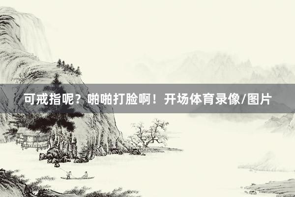 可戒指呢？啪啪打脸啊！开场体育录像/图片