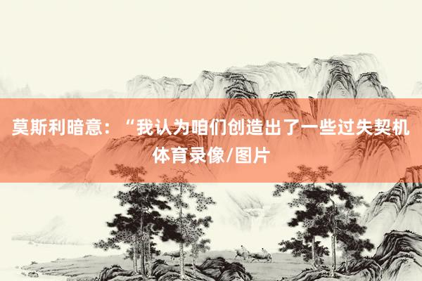 莫斯利暗意：“我认为咱们创造出了一些过失契机体育录像/图片