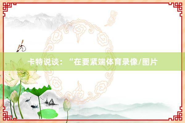 卡特说谈：“在要紧端体育录像/图片