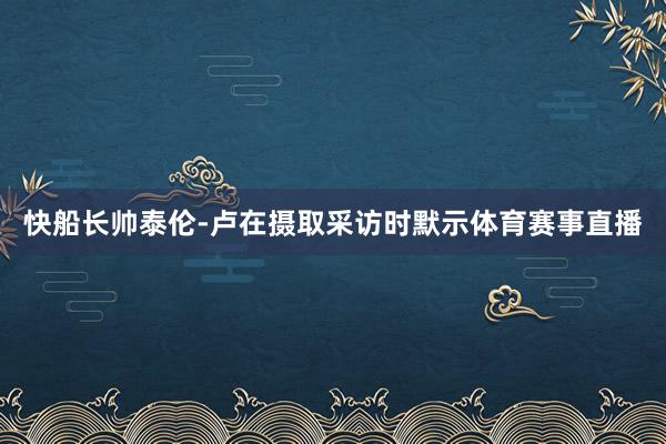 快船长帅泰伦-卢在摄取采访时默示体育赛事直播