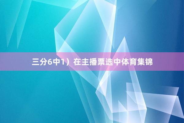 三分6中1）在主播票选中体育集锦