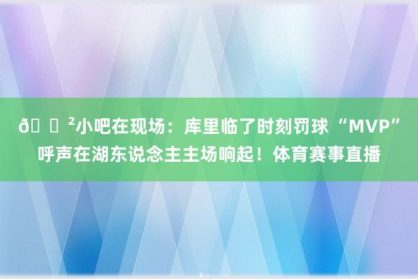 😲小吧在现场：库里临了时刻罚球 “MVP”呼声在湖东说念主主场响起！体育赛事直播