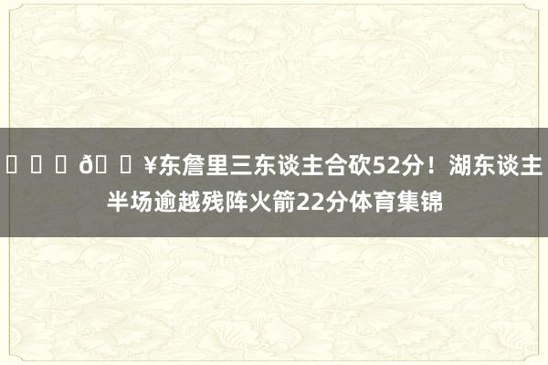 ⛓️‍💥东詹里三东谈主合砍52分！湖东谈主半场逾越残阵火箭22分体育集锦