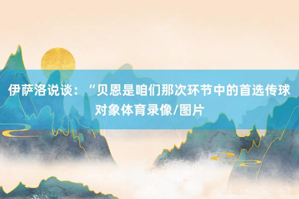 伊萨洛说谈：“贝恩是咱们那次环节中的首选传球对象体育录像/图片