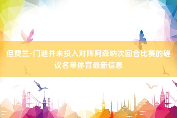 但费兰-门迪并未投入对阵阿森纳次回合比赛的磋议名单体育最新信息