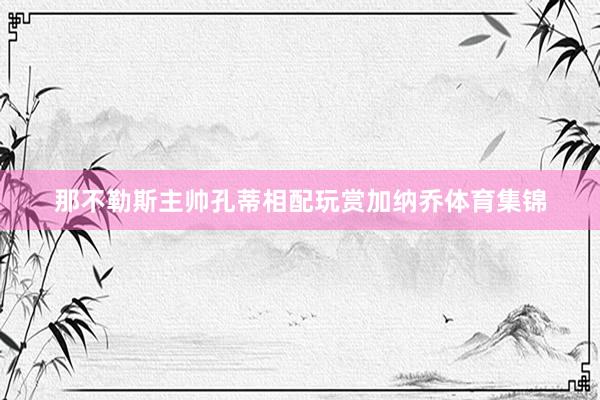 那不勒斯主帅孔蒂相配玩赏加纳乔体育集锦