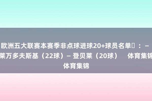 欧洲五大联赛本赛季非点球进球20+球员名单​：— 莱万多夫斯基（22球）— 登贝莱（20球）    体育集锦