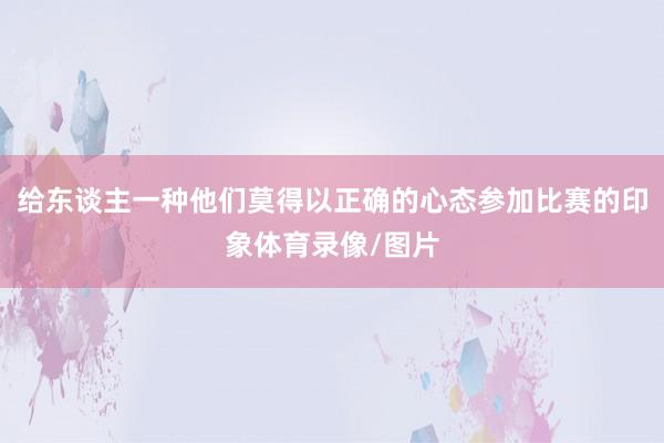 给东谈主一种他们莫得以正确的心态参加比赛的印象体育录像/图片